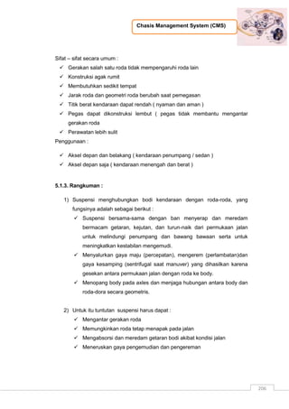 Chasis Management System (CMS)
206
Sifat – sifat secara umum :
 Gerakan salah satu roda tidak mempengaruhi roda lain
 Konstruksi agak rumit
 Membutuhkan sedikit tempat
 Jarak roda dan geometri roda berubah saat pemegasan
 Titik berat kendaraan dapat rendah ( nyaman dan aman )
 Pegas dapat dikonstruksi lembut ( pegas tidak membantu mengantar
gerakan roda
 Perawatan lebih sulit
Penggunaan :
 Aksel depan dan belakang ( kendaraan penumpang / sedan )
 Aksel depan saja ( kendaraan menengah dan berat )
5.1.3. Rangkuman :
1) Suspensi menghubungkan bodi kendaraan dengan roda-roda, yang
fungsinya adalah sebagai berikut :
 Suspensi bersama-sama dengan ban menyerap dan meredam
bermacam getaran, kejutan, dan turun-naik dari permukaan jalan
untuk melindungi penumpang dan bawang bawaan serta untuk
meningkatkan kestabilan mengemudi.
 Menyalurkan gaya maju (percepatan), mengerem (perlambatan)dan
gaya kesamping (sentrifugal saat manuver) yang dihasilkan karena
gesekan antara permukaan jalan dengan roda ke body.
 Menopang body pada axles dan menjaga hubungan antara body dan
roda-dora secara geometris.
2) Untuk itu tuntutan suspensi harus dapat :
 Mengantar gerakan roda
 Memungkinkan roda tetap menapak pada jalan
 Mengabsorsi dan meredam getaran bodi akibat kondisi jalan
 Meneruskan gaya pengemudian dan pengereman
 