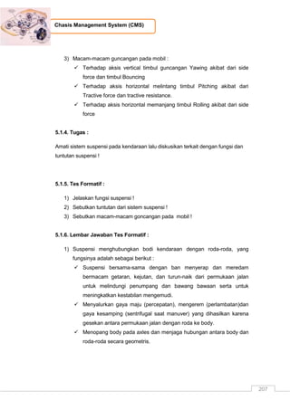 207
Chasis Management System (CMS)
3) Macam-macam guncangan pada mobil :
 Terhadap aksis vertical timbul guncangan Yawing akibat dari side
force dan timbul Bouncing
 Terhadap aksis horizontal melintang timbul Pitching akibat dari
Tractive force dan tractive resistance.
 Terhadap aksis horizontal memanjang timbul Rolling akibat dari side
force
5.1.4. Tugas :
Amati sistem suspensi pada kendaraan lalu diskusikan terkait dengan fungsi dan
tuntutan suspensi !
5.1.5. Tes Formatif :
1) Jelaskan fungsi suspensi !
2) Sebutkan tuntutan dari sistem suspensi !
3) Sebutkan macam-macam goncangan pada mobil !
5.1.6. Lembar Jawaban Tes Formatif :
1) Suspensi menghubungkan bodi kendaraan dengan roda-roda, yang
fungsinya adalah sebagai berikut :
 Suspensi bersama-sama dengan ban menyerap dan meredam
bermacam getaran, kejutan, dan turun-naik dari permukaan jalan
untuk melindungi penumpang dan bawang bawaan serta untuk
meningkatkan kestabilan mengemudi.
 Menyalurkan gaya maju (percepatan), mengerem (perlambatan)dan
gaya kesamping (sentrifugal saat manuver) yang dihasilkan karena
gesekan antara permukaan jalan dengan roda ke body.
 Menopang body pada axles dan menjaga hubungan antara body dan
roda-roda secara geometris.
 