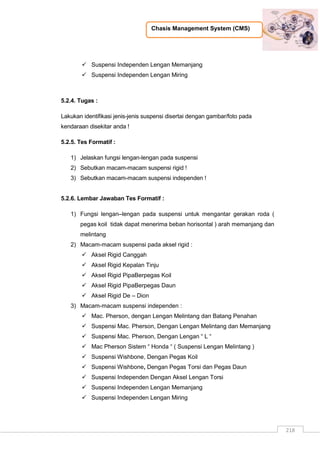 Chasis Management System (CMS)
218
 Suspensi Independen Lengan Memanjang
 Suspensi Independen Lengan Miring
5.2.4. Tugas :
Lakukan identifikasi jenis-jenis suspensi disertai dengan gambar/foto pada
kendaraan disekitar anda !
5.2.5. Tes Formatif :
1) Jelaskan fungsi lengan-lengan pada suspensi
2) Sebutkan macam-macam suspensi rigid !
3) Sebutkan macam-macam suspensi independen !
5.2.6. Lembar Jawaban Tes Formatif :
1) Fungsi lengan–lengan pada suspensi untuk mengantar gerakan roda (
pegas koil tidak dapat menerima beban horisontal ) arah memanjang dan
melintang
2) Macam-macam suspensi pada aksel rigid :
 Aksel Rigid Canggah
 Aksel Rigid Kepalan Tinju
 Aksel Rigid PipaBerpegas Koil
 Aksel Rigid PipaBerpegas Daun
 Aksel Rigid De – Dion
3) Macam-macam suspensi independen :
 Mac. Pherson, dengan Lengan Melintang dan Batang Penahan
 Suspensi Mac. Pherson, Dengan Lengan Melintang dan Memanjang
 Suspensi Mac. Pherson, Dengan Lengan “ L “
 Mac Pherson Sistem “ Honda “ ( Suspensi Lengan Melintang )
 Suspensi Wishbone, Dengan Pegas Koil
 Suspensi Wishbone, Dengan Pegas Torsi dan Pegas Daun
 Suspensi Independen Dengan Aksel Lengan Torsi
 Suspensi Independen Lengan Memanjang
 Suspensi Independen Lengan Miring
 