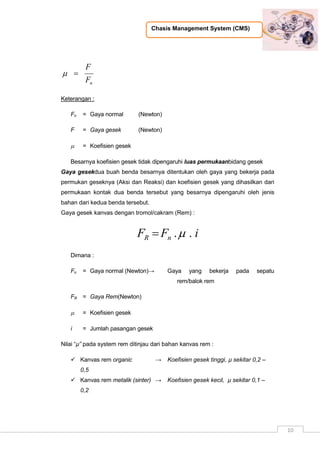 Chasis Management System (CMS)
10
nF
F

Keterangan :
Fn = Gaya normal (Newton)
F = Gaya gesek (Newton)
 = Koefisien gesek
Besarnya koefisien gesek tidak dipengaruhi luas permukaanbidang gesek
Gaya gesekdua buah benda besarnya ditentukan oleh gaya yang bekerja pada
permukan geseknya (Aksi dan Reaksi) dan koefisien gesek yang dihasilkan dari
permukaan kontak dua benda tersebut yang besarnya dipengaruhi oleh jenis
bahan dari kedua benda tersebut.
Gaya gesek kanvas dengan tromol/cakram (Rem) :
iFF nR ..
Dimana :
Fn = Gaya normal (Newton)→ Gaya yang bekerja pada sepatu
rem/balok rem
FR = Gaya Rem(Newton)
 = Koefisien gesek
i = Jumlah pasangan gesek
Nilai “µ” pada system rem ditinjau dari bahan kanvas rem :
 Kanvas rem organic → Koefisien gesek tinggi, µ sekitar 0,2 –
0,5
 Kanvas rem metalik (sinter) → Koefisien gesek kecil, µ sekitar 0,1 –
0,2
 