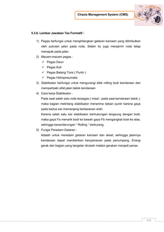 Chasis Management System (CMS)
234
5.3.6. Lembar Jawaban Tes Formatif :
1) Pegas berfungsi untuk menghilangkan getaran karoseri yang ditimbulkan
oleh pukulan jalan pada roda, Selain itu juga menjamin roda tetap
menapak pada jalan.
2) Macam-macam pegas :
 Pegas Daun
 Pegas Koil
 Pegas Batang Torsi ( Puntir )
 Pegas Hidropneumatis
3) Stabilisator berfungsi untuk mengurangi efek rolling bodi kendaraan dan
memperbaiki sifat jalan belok kendaraan
4) Cara kerja Stabilisator :
Pada saat salah satu roda terpegas ( misal : pada saat kendaraan belok ),
maka bagian melintang stabilisator menerima beban puntir karena gaya
pada kedua sisi memanjang berlawanan arah.
Karena salah satu sisi stabilisator berhubungan langsung dengan bodi,
maka gaya Fa menarik bodi ke bawah gaya Fb mengangkat bodi ke atas,
sehingga kecenderungan “ Rolling “ berkurang.
5) Fungsi Peredam Getaran :
Adalah untuk meredam getaran karoseri dan aksel, sehingga jalannya
kendaraan dapat memberikan kenyamanan pada penumpang. Energi
gerak dari bagian yang bergetar dirubah melalui gerakan menjadi panas.
 