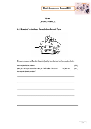 Chasis Management System (CMS)
236
BAB 6
GEOMETRI RODA
6.1. KegiatanPembelajaran :PendahuluanGeometriRoda
DenganmengamatiGambardiatasdiskusikanjawabandaripertanyaanberikutini :
Unsurgeometrirodaapa yang
pengendaranyamandalammengendalikankendaraandi perjalanan yang
banyakterdapatbelokan ?
_____________________________________________________________
_____________________________________________________________
_____________________________________________________________
_____________________________________________________________
 