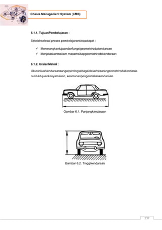 237
Chasis Management System (CMS)
6.1.1. TujuanPembelajaran :
Setelahselesai proses pembelajaransiswadapat :
 Menerangkantujuandanfungsigeometrirodakendaraan
 Menjelaskanmacam-macamsikapgeometrirodakendaraan
6.1.2. UraianMateri :
Ukuranluarkendaraansangatpentingsebagaidasarbesarangeometrirodakendaraa
nuntuktujuankenyamanan, keamananpengendaliankendaraan.
Gambar 6.1. Panjangkendaraan
Gambar 6.2. Tinggikendaraan
 