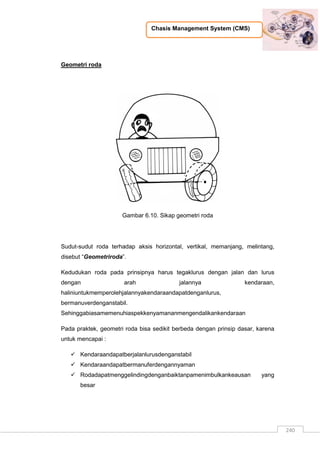 Chasis Management System (CMS)
240
Geometri roda
Gambar 6.10. Sikap geometri roda
Sudut-sudut roda terhadap aksis horizontal, vertikal, memanjang, melintang,
disebut “Geometriroda”.
Kedudukan roda pada prinsipnya harus tegaklurus dengan jalan dan lurus
dengan arah jalannya kendaraan,
haliniuntukmemperolehjalannyakendaraandapatdenganlurus,
bermanuverdenganstabil.
Sehinggabiasamemenuhiaspekkenyamananmengendalikankendaraan
Pada praktek, geometri roda bisa sedikit berbeda dengan prinsip dasar, karena
untuk mencapai :
 Kendaraandapatberjalanlurusdenganstabil
 Kendaraandapatbermanuferdengannyaman
 Rodadapatmenggelindingdenganbaiktanpamenimbulkankeausan yang
besar
 