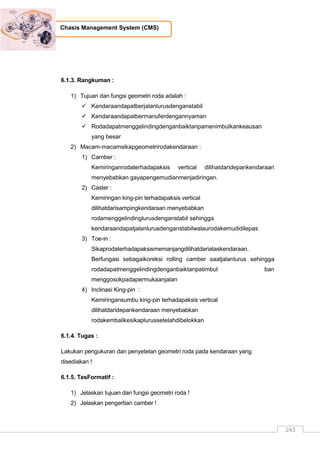 243
Chasis Management System (CMS)
6.1.3. Rangkuman :
1) Tujuan dan fungsi geometri roda adalah :
 Kendaraandapatberjalanlurusdenganstabil
 Kendaraandapatbermanuferdengannyaman
 Rodadapatmenggelindingdenganbaiktanpamenimbulkankeausan
yang besar
2) Macam-macamsikapgeometrirodakendaraan :
1) Camber :
Kemiringanrodaterhadapaksis vertical dilihatdaridepankendaraan
menyebabkan gayapengemudianmenjadiringan.
2) Caster :
Kemiringan king-pin terhadapaksis vertical
dilihatdarisampingkendaraan menyebabkan
rodamenggelindinglurusdenganstabil sehingga
kendaraandapatjalanlurusdenganstabilwalaurodakemudidilepas
3) Toe-in :
Sikaprodaterhadapaksismemanjangdilihatdariataskendaraan.
Berfungasi sebagaikoreksi rolling camber saatjalanlurus sehingga
rodadapatmenggelindingdenganbaiktanpatimbul ban
menggosokpadapermukaanjalan
4) Inclinasi King-pin :
Kemiringansumbu king-pin terhadapaksis vertical
dilihatdaridepankendaraan menyebabkan
rodakembalikesikaplurussetelahdibelokkan
6.1.4. Tugas :
Lakukan pengukuran dan penyetelan geometri roda pada kendaraan yang
disediakan !
6.1.5. TesFormatif :
1) Jelaskan tujuan dan fungsi geometri roda !
2) Jelaskan pengertian camber !
 