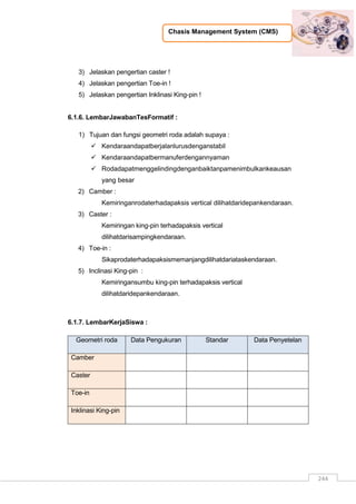 Chasis Management System (CMS)
244
3) Jelaskan pengertian caster !
4) Jelaskan pengertian Toe-in !
5) Jelaskan pengertian Inklinasi King-pin !
6.1.6. LembarJawabanTesFormatif :
1) Tujuan dan fungsi geometri roda adalah supaya :
 Kendaraandapatberjalanlurusdenganstabil
 Kendaraandapatbermanuferdengannyaman
 Rodadapatmenggelindingdenganbaiktanpamenimbulkankeausan
yang besar
2) Camber :
Kemiringanrodaterhadapaksis vertical dilihatdaridepankendaraan.
3) Caster :
Kemiringan king-pin terhadapaksis vertical
dilihatdarisampingkendaraan.
4) Toe-in :
Sikaprodaterhadapaksismemanjangdilihatdariataskendaraan.
5) Inclinasi King-pin :
Kemiringansumbu king-pin terhadapaksis vertical
dilihatdaridepankendaraan.
6.1.7. LembarKerjaSiswa :
Geometri roda Data Pengukuran Standar Data Penyetelan
Camber
Caster
Toe-in
Inklinasi King-pin
 