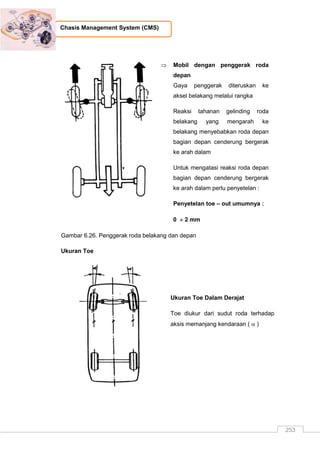 253
Chasis Management System (CMS)
 Mobil dengan penggerak roda
depan
Gaya penggerak diteruskan ke
aksel belakang melalui rangka
Reaksi tahanan gelinding roda
belakang yang mengarah ke
belakang menyebabkan roda depan
bagian depan cenderung bergerak
ke arah dalam
Untuk mengatasi reaksi roda depan
bagian depan cenderung bergerak
ke arah dalam perlu penyetelan :
Penyetelan toe – out umumnya :
0  2 mm
Gambar 6.26. Penggerak roda belakang dan depan
Ukuran Toe
Ukuran Toe Dalam Derajat
Toe diukur dari sudut roda terhadap
aksis memanjang kendaraan (  )
 