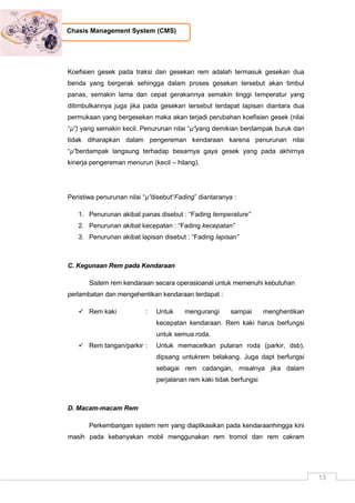 13
Chasis Management System (CMS)
Koefisien gesek pada traksi dan gesekan rem adalah termasuk gesekan dua
benda yang bergerak sehingga dalam proses gesekan tersebut akan timbul
panas, semakin lama dan cepat gerakannya semakin tinggi temperatur yang
ditimbulkannya juga jika pada gesekan tersebut terdapat lapisan diantara dua
permukaan yang bergesekan maka akan terjadi perubahan koefisien gesek (nilai
“µ”) yang semakin kecil. Penurunan nilai “µ”yang demikian berdampak buruk dan
tidak diharapkan dalam pengereman kendaraan karena penurunan nilai
“µ”berdampak langsung terhadap besarnya gaya gesek yang pada akhirnya
kinerja pengereman menurun (kecil – hilang).
Peristiwa penurunan nilai “µ”disebut“Fading” diantaranya :
1. Penurunan akibat panas disebut : “Fading temperature”
2. Penurunan akibat kecepatan : “Fading kecepatan”
3. Penurunan akibat lapisan disebut : “Fading lapisan”
C. Kegunaan Rem pada Kendaraan
Sistem rem kendaraan secara operasioanal untuk memenuhi kebutuhan
perlambatan dan mengehentikan kendaraan terdapat :
 Rem kaki : Untuk mengurangi sampai menghentikan
kecepatan kendaraan. Rem kaki harus berfungsi
untuk semua roda.
 Rem tangan/parkir : Untuk memacetkan putaran roda (parkir, dsb),
dipsang untukrem belakang. Juga dapt berfungsi
sebagai rem cadangan, misalnya jika dalam
perjalanan rem kaki tidak berfungsi
D. Macam-macam Rem
Perkembangan system rem yang diaplikasikan pada kendaraanhingga kini
masih pada kebanyakan mobil menggunakan rem tromol dan rem cakram
 