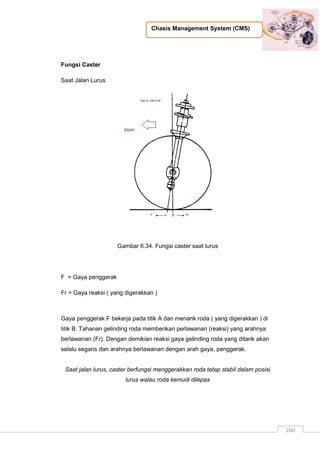Chasis Management System (CMS)
260
Fungsi Caster
Saat Jalan Lurus
Gambar 6.34. Fungsi caster saat lurus
F = Gaya penggerak
Fr = Gaya reaksi ( yang digerakkan )
Gaya penggerak F bekerja pada titik A dan menarik roda ( yang digerakkan ) di
titik B. Tahanan gelinding roda memberikan perlawanan (reaksi) yang arahnya
berlawanan (Fr). Dengan demikian reaksi gaya gelinding roda yang ditarik akan
selalu segaris dan arahnya berlawanan dengan arah gaya, penggerak.
Saat jalan lurus, caster berfungsi menggerakkan roda tetap stabil dalam posisi
lurus walau roda kemudi dilepas
 