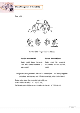 261
Chasis Management System (CMS)
Saat belok
Gambar 6.35. Fungsi caster saat belok
Spindel bergerak naik
Badan mobil kanan bergerak
turun dan camber berubah ke
arah negatif
Spindel bergerak turun
Badan mobil kiri bergkerak
naik camber berubah ke arah
positif
Dengan berubahnya camber roda luar ke arah negatif → ban menopang pada
permukaan jalan dengan baik. ( Tidak mudah slip keluar radius jalan ).
Besar sudut caster dan perbedaan yang diijinkan
Sudut caster umumnya : 30
– 80
( 10
– 100
)
Perbedaan yang diijinkan antara roda kiri dan kanan : 30‟ ( 30 menit )
 