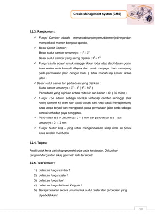 Chasis Management System (CMS)
268
6.2.3. Rangkuman :
 Fungsi Camber adalah menyebabkanpengemudianmenjadiringandan
memperkecil momen bengkok spindle.
 Besar Sudut Camber :
Besar sudut camber umumnya : -10
 30
Besar sudut camber yang sering dipakai : 00
 10
 Fungsi caster adalah untuk menggerakkan roda tetap stabil dalam posisi
lurus walau roda kemudi dilepas dan untuk menjaga ban menopang
pada permukaan jalan dengan baik. ( Tidak mudah slip keluar radius
jalan ).
Besar sudut caster dan perbedaan yang diijinkan :
Sudut caster umumnya : 30
– 80
( 10
– 100
)
Perbedaan yang diijinkan antara roda kiri dan kanan : 30‟ ( 30 menit )
 Fungsi Toe adalah sebagai koreksi terhadap camber sehingga efek
rolling camber ke arah luar dapat diatasi dan roda dapat menggelinding
lurus tanpa terjadi ban menggosok pada permukaan jalan serta sebagai
koreksi terhadap gaya penggerak.
 Penyetelan toe-in umumnya : 0 + 5 mm dan penyetelan toe – out
umumnya : 0  2 mm
 Fungsi Sudut king – ping untuk mengembalikan sikap roda ke posisi
lurus setelah membelok
6.2.4. Tugas :
Amati unjuk kerja dari sikap geometri roda pada kendaraan. Diskusikan
pengaruh/fungsi dari sikap geometri roda tersebut !
6.2.5. TesFormatif :
1) Jelaskan fungsi camber !
2) Jelaskan fungsi caster !
3) Jelaskan fungsi toe !
4) Jelaskan fungsi Inklinasi King-pin !
5) Berapa besaran secara umum untuk sudut caster dan perbedaan yang
diperbolehkan !
 