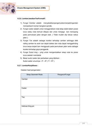 269
Chasis Management System (CMS)
6.2.6. LembarJawabanTesFormatif :
1) Fungsi Camber adalah menyebabkanpengemudianmenjadiringandan
memperkecil momen bengkok spindle.
2) Fungsi caster adalah untuk menggerakkan roda tetap stabil dalam posisi
lurus walau roda kemudi dilepas dan untuk menjaga ban menopang
pada permukaan jalan dengan baik. ( Tidak mudah slip keluar radius
jalan ).
3) Fungsi Toe adalah sebagai koreksi terhadap camber sehingga efek
rolling camber ke arah luar dapat diatasi dan roda dapat menggelinding
lurus tanpa terjadi ban menggosok pada permukaan jalan serta sebagai
koreksi terhadap gaya penggerak.
4) Fungsi Sudut king – ping untuk mengembalikan sikap roda ke posisi
lurus setelah membelok
5) Besar sudut caster dan perbedaan yang diijinkan :
Sudut caster umumnya : 30
– 80
( 10
– 100
)
6.2.7. LembarKerjaSiswa :
Catatan hasil pengamatan :
Sikap Geometri Roda Pengaruh/Fungsi
Camber
Caster
Toe
Inklinasi King-pin
 