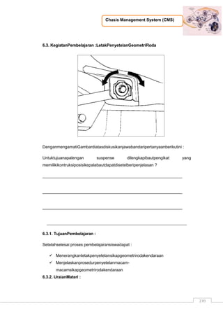 Chasis Management System (CMS)
270
6.3. KegiatanPembelajaran :LetakPenyetelanGeometriRoda
DenganmengamatiGambardiatasdiskusikanjawabandaripertanyaanberikutini :
Untuktujuanapalengan suspense dilengkapibautpengikat yang
memilikikontruksiposisikepalabautdapatdisetelberipenjelasan ?
_____________________________________________________________
_____________________________________________________________
_____________________________________________________________
_____________________________________________________________
6.3.1. TujuanPembelajaran :
Setelahselesai proses pembelajaransiswadapat :
 Menerangkanletakpenyetelansikapgeometrirodakendaraan
 Menjelaskanprosedurpenyetelanmacam-
macamsikapgeometrirodakendaraan
6.3.2. UraianMateri :
 