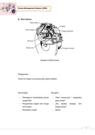 15
Chasis Management System (CMS)
2) Rem cakram
Gambar 2.8.Rem tromol
Penggunaan :
Untuk rem depan (umumnya) atau depan belakan
Keuntungan :
 Pendnginan / pemindahan panas
sangat baik
 Pengontrolan bagian dan fungsi
rem mudah.
 Perawatan mudah.
Kerugian :
 Tidak mempunyai “ penguatan
gaya sendiri”
 Jika dipakai sebagai rem
tangan,lemah”
 Mahal.
 