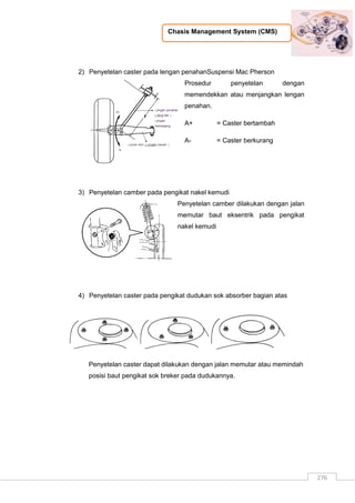 Chasis Management System (CMS)
276
2) Penyetelan caster pada lengan penahanSuspensi Mac Pherson
Prosedur penyetelan dengan
memendekkan atau menjangkan lengan
penahan.
A+ = Caster bertambah
A- = Caster berkurang
3) Penyetelan camber pada pengikat nakel kemudi
Penyetelan camber dilakukan dengan jalan
memutar baut eksentrik pada pengikat
nakel kemudi
4) Penyetelan caster pada pengikat dudukan sok absorber bagian atas
Penyetelan caster dapat dilakukan dengan jalan memutar atau memindah
posisi baut pengikat sok breker pada dudukannya.
 