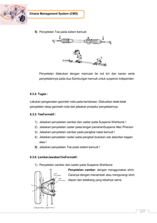 277
Chasis Management System (CMS)
5) Penyetelan Toe pada sistem kemudi
Penyetelan dilakukan dengan memutar tie rod kiri dan kanan serta
penyetelannya pada dua Sambungan kemudi untuk suspensi independen
6.3.4. Tugas :
Lakukan pengamatan geometri roda pada kendaraan. Diskusikan letak-letak
penyetelan sikap geometri roda dan jelaskan prosedur penyetelannya.
6.3.5. TesFormatif :
1) Jelaskan penyetelan camber dan caster pada Suspensi Wishbone !
2) Jelaskan penyetelan caster pada lengan penahanSuspensi Mac Pherson
3) Jelaskan penyetelan camber pada pengikat nakel kemudi !
4) Jelaskan penyetelan caster pada pengikat dudukan sok absorber bagian
atas !
5) Jelaskan penyetelan Toe pada sistem kemudi !
6.3.6. LembarJawabanTesFormatif :
1) Penyetelan camber dan caster pada Suspensi Wishbone
Penyetelan camber: dengan menggunakan shim.
Caranya dengan menambah atau mengurangi shim
depan dan belakang yang tebalnya sama
 