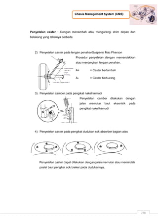Chasis Management System (CMS)
278
Penyetelan caster : Dengan menambah atau mengurangi shim depan dan
belakang yang tebalnya berbeda
2) Penyetelan caster pada lengan penahanSuspensi Mac Pherson
Prosedur penyetelan dengan memendekkan
atau menjangkan lengan penahan.
A+ = Caster bertambah
A- = Caster berkurang
3) Penyetelan camber pada pengikat nakel kemudi
Penyetelan camber dilakukan dengan
jalan memutar baut eksentrik pada
pengikat nakel kemudi
4) Penyetelan caster pada pengikat dudukan sok absorber bagian atas
Penyetelan caster dapat dilakukan dengan jalan memutar atau memindah
posisi baut pengikat sok breker pada dudukannya.
 