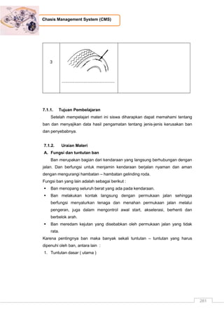 281
Chasis Management System (CMS)
3
..............................................
7.1.1. Tujuan Pembelajaran
Setelah mempelajari materi ini siswa diharapkan dapat memahami tentang
ban dan menyajikan data hasil pengamatan tentang jenis-jenis kerusakan ban
dan penyebabnya.
7.1.2. Uraian Materi
A. Fungsi dan tuntutan ban
Ban merupakan bagian dari kendaraan yang langsung berhubungan dengan
jalan. Dan berfungsi untuk menjamin kendaraan berjalan nyaman dan aman
dengan mengurangi hambatan – hambatan gelinding roda.
Fungsi ban yang lain adalah sebagai berikut :
 Ban menopang seluruh berat yang ada pada kendaraan.
 Ban melakukan kontak langsung dengan permukaan jalan sehingga
berfungsi menyalurkan tenaga dan menahan permukaan jalan melalui
pengeran, juga dalam mengontrol awal start, akselerasi, berhenti dan
berbelok arah.
 Ban meredam kejutan yang disebabkan oleh permukaan jalan yang tidak
rata.
Karena pentingnya ban maka banyak sekali tuntutan – tuntutan yang harus
dipenuhi oleh ban, antara lain :
1. Tuntutan dasar ( utama )
 