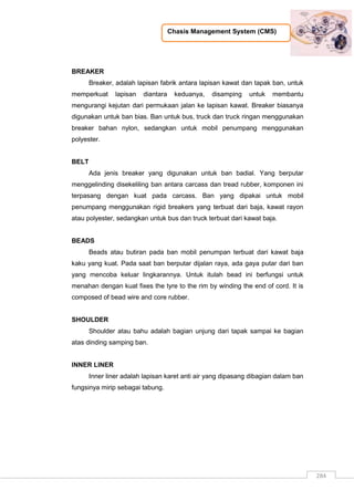 Chasis Management System (CMS)
284
BREAKER
Breaker, adalah lapisan fabrik antara lapisan kawat dan tapak ban, untuk
memperkuat lapisan diantara keduanya, disamping untuk membantu
mengurangi kejutan dari permukaan jalan ke lapisan kawat. Breaker biasanya
digunakan untuk ban bias. Ban untuk bus, truck dan truck ringan menggunakan
breaker bahan nylon, sedangkan untuk mobil penumpang menggunakan
polyester.
BELT
Ada jenis breaker yang digunakan untuk ban badial. Yang berputar
menggelinding disekeliling ban antara carcass dan tread rubber, komponen ini
terpasang dengan kuat pada carcass. Ban yang dipakai untuk mobil
penumpang menggunakan rigid breakers yang terbuat dari baja, kawat rayon
atau polyester, sedangkan untuk bus dan truck terbuat dari kawat baja.
BEADS
Beads atau butiran pada ban mobil penumpan terbuat dari kawat baja
kaku yang kuat. Pada saat ban berputar dijalan raya, ada gaya putar dari ban
yang mencoba keluar lingkarannya. Untuk itulah bead ini berfungsi untuk
menahan dengan kuat fixes the tyre to the rim by winding the end of cord. It is
composed of bead wire and core rubber.
SHOULDER
Shoulder atau bahu adalah bagian unjung dari tapak sampai ke bagian
atas dinding samping ban.
INNER LINER
Inner liner adalah lapisan karet anti air yang dipasang dibagian dalam ban
fungsinya mirip sebagai tabung.
 