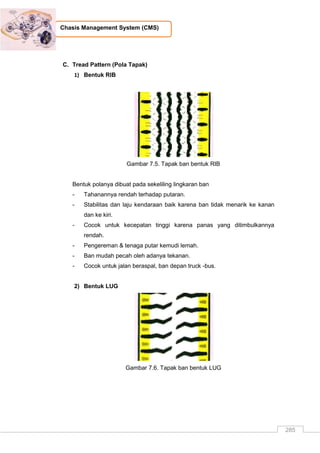 285
Chasis Management System (CMS)
C. Tread Pattern (Pola Tapak)
1) Bentuk RIB
Gambar 7.5. Tapak ban bentuk RIB
Bentuk polanya dibuat pada sekeliling lingkaran ban
- Tahanannya rendah terhadap putaran.
- Stabilitas dan laju kendaraan baik karena ban tidak menarik ke kanan
dan ke kiri.
- Cocok untuk kecepatan tinggi karena panas yang ditimbulkannya
rendah.
- Pengereman & tenaga putar kemudi lemah.
- Ban mudah pecah oleh adanya tekanan.
- Cocok untuk jalan beraspal, ban depan truck -bus.
2) Bentuk LUG
Gambar 7.6. Tapak ban bentuk LUG
 