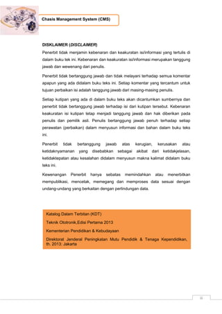 iii
Chasis Management System (CMS)
DISKLAIMER (DISCLAIMER)
Penerbit tidak menjamin kebenaran dan keakuratan isi/informasi yang tertulis di
dalam buku tek ini. Kebenaran dan keakuratan isi/informasi merupakan tanggung
jawab dan wewenang dari penulis.
Penerbit tidak bertanggung jawab dan tidak melayani terhadap semua komentar
apapun yang ada didalam buku teks ini. Setiap komentar yang tercantum untuk
tujuan perbaikan isi adalah tanggung jawab dari masing-masing penulis.
Setiap kutipan yang ada di dalam buku teks akan dicantumkan sumbernya dan
penerbit tidak bertanggung jawab terhadap isi dari kutipan tersebut. Kebenaran
keakuratan isi kutipan tetap menjadi tanggung jawab dan hak diberikan pada
penulis dan pemilik asli. Penulis bertanggung jawab penuh terhadap setiap
perawatan (perbaikan) dalam menyusun informasi dan bahan dalam buku teks
ini.
Penerbit tidak bertanggung jawab atas kerugian, kerusakan atau
ketidaknyamanan yang disebabkan sebagai akibat dari ketidakjelasan,
ketidaktepatan atau kesalahan didalam menyusun makna kalimat didalam buku
teks ini.
Kewenangan Penerbit hanya sebatas memindahkan atau menerbitkan
mempublikasi, mencetak, memegang dan memproses data sesuai dengan
undang-undang yang berkaitan dengan perlindungan data.
Katalog Dalam Terbitan (KDT)
Teknik Ototronik,Edisi Pertama 2013
Kementerian Pendidikan & Kebudayaan
Direktorat Jenderal Peningkatan Mutu Pendidik & Tenaga Kependidikan,
th. 2013: Jakarta
 