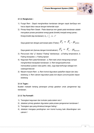 Chasis Management System (CMS)
16
2.1.3. Rangkuman :
1) Fungsi Rem : Dapat menghentikan kendaraan dengan cepat danGaya rem
harus dapat diatur sesuai dengan kehendak sopir.
2) Prinsip Kerja Rem Gesek : Pada dasarnya rem gesek pada kendaraan adalah
merupakan proses perubahan energi gerak (kinetik) menjadi energi panas :
Energi kinetik (laju kendaraan) :
Gaya gesek ban dengan permukaan jalan (Traksi) : jalannT FF .
Gaya gesek rem (kanvas dengan tromol/cakram) : kanvasnR FF .
3) Penurunan nilai “µ” disebut “Fading” diantaranya : a,Fading temperature, b.
Fading kecepatan, c. Fading lapisan
4) Kegunaan Rem pada Kendaraan : a. Rem kaki untuk mengurangi sampai
menghentikan kecepatan kendaraan. b. Rem tangan/parkiruntuk
memacetkan putaran roda (parkir, dsb), Juga dapt berfungsi sebagai rem
cadangan/darurat
5) Macam-macam Rem : a. Rem tromol digunakan padaRem depan dan atau
belakang, b. Rem cakram digunakan pada rem depan (umumnya)dan depan
belakang
2.1.4. Tugas :
Buatlah makalah tentang penerapan prinsip gesekan untuk pengereman laju
kendaraan.
2.1.5. Tes Formatif :
1) Terangkan kegunaan dan tuntutan pada sistem rem !
2) Jelaskan prinsip gesekan digunakan pada proses pengereman kendaraan !
3) Terangkan apa yang dimaksud dengan fading !
4) Jelaskan mengapa pendinginan rem tromol kurang baik dibandingkan rem
cakram !
 