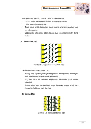 Chasis Management System (CMS)
286
Pola bentuknya menudut ke arah kanan di sekeliling ban.
- Unggul dalam hal pengereman dan tenaga putar kemudi
- Noise pada kecepatan tinggi
- Tidak cocok untuk kecepatan tinggi karena tahanannya cukup kuat
terhadap putaran.
- Cocok untuk jalan jelek, roda belakang bus, kendaraan industri, dump
trucks.
2) Bentuk RIB-LUG
Gambar 7.7. Tapak ban bentuk RIB-LUG
Adalah kombinasi bentuk RIB & LUG
- Tulang yang dipasang ditengah-tengah ban berfungi untuk mencegah
selip dan meningkatkan stabilitas kendaraan.
- Rug pada bahu ban membuat pengereman dan tenaga putar kemudi
tetap baik.
- Cocok untuk jalan beraspal dan jelek. Biasanya dipakai untuk ban
depan dan belakang truck dan bus.
3) Bentuk Blok
Gambar 7.8. Tapak ban bentuk blok
 