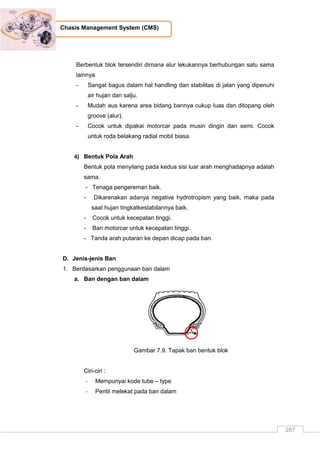 287
Chasis Management System (CMS)
Berbentuk blok tersendiri dimana alur lekukannya berhubungan satu sama
lainnya
- Sangat bagus dalam hal handling dan stabilitas di jalan yang dipenuhi
air hujan dan salju.
- Mudah aus karena area bidang bannya cukup luas dan ditopang oleh
groove (alur).
- Cocok untuk dipakai motorcar pada musin dingin dan semi. Cocok
untuk roda belakang radial mobil biasa.
4) Bentuk Pola Arah
Bentuk pola menyilang pada kedua sisi luar arah menghadapnya adalah
sama.
- Tenaga pengereman baik.
- Dikarenakan adanya negative hydrotropism yang baik, maka pada
saat hujan tingkatkestabilannya baik.
- Cocok untuk kecepatan tinggi.
- Ban motorcar untuk kecepatan tinggi.
- Tanda arah putaran ke depan dicap pada ban.
D. Jenis-jenis Ban
1. Berdasarkan penggunaan ban dalam
a. Ban dengan ban dalam
Gambar 7.9. Tapak ban bentuk blok
Ciri-ciri :
- Mempunyai kode tube – type
- Pentil melekat pada ban dalam
 