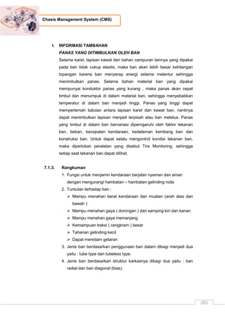 293
Chasis Management System (CMS)
I. INFORMASI TAMBAHAN
PANAS YANG DITIMBULKAN OLEH BAN
Selama karet, lapisan kawat dan bahan campuran lainnya yang dipakai
pada ban tidak cukup elastis, maka ban akan lebih besar kehilangan
topangan karena ban menyerap energi selama melentur sehingga
menimbulkan panas. Selama bahan material ban yang dipakai
mempunyai konduktor panas yang kurang , maka panas akan cepat
timbul dan menumpuk di dalam material ban, sehingga menyebabkan
temperatur di dalam ban menjadi tinggi. Panas yang tinggi dapat
memperlemah balutan antara lapisan karet dan kawat ban, nantinya
dapat menimbulkan lapisan menjadi terpisah atau ban meletus. Panas
yang timbul di dalam ban bervariasi diperngaruhi oleh faktor tekanan
ban, beban, kecepatan kendaraan, kedalaman kembang ban dan
konstruksi ban. Untuk dapat selalu mengontrol kondisi tekanan ban,
maka diperlukan peralatan yang disebut Tire Monitoring, sehingga
setiap saat tekanan ban dapat dilihat.
7.1.3. Rangkuman
1. Fungsi untuk menjamin kendaraan berjalan nyaman dan aman
dengan mengurangi hambatan – hambatan gelinding roda
2. Tuntutan terhadap ban :
 Mampu menahan berat kendaraan dan muatan (arah atas dan
bawah )
 Mampu menahan gaya ( dorongan ) dari samping kiri dan kanan
 Mampu menahan gaya memanjang
 Kemampuan traksi ( cengkram ) besar
 Tahanan gelinding kecil
 Dapat meredam getaran
3. Jenis ban berdasarkan penggunaan ban dalam dibagi menjadi dua
yaitu : tube type dan tubeless type.
4. Jenis ban berdasarkan struktur karkasnya dibagi dua yaitu : ban
radial dan ban diagonal (bias).
 