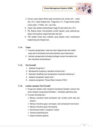Chasis Management System (CMS)
294
5. Ukuran yang dapat dilihat pada konstruksi ban antara lain : Lebar
ban ( W ), Lebar telapak ban, Tinggi ban ( H ) ,Tinggi tanduk pelek,
Lebar pelek,  Pelek, Jari – jari roda.
6. Aspek ratio adalah perbandingan tinggi (H) dan lebar ban ( W ).
7. Ply Rating bukan menunjukkan jumlah lapisan yang sebenarnya,
tetapi menunjukkan angka kekuatan dari ban.
8. TWI adalah tanda atau indikator yang dipakai untuk menentukan
tingkat keausan telapak ban.
7.1.4. Tugas
1. Lakukan pengamatan kode ban (ban diagonal dan ban radial)
yang ada di kendaraan kemudian jelaskan apa maksudnya !
2. Lakukan pengamatan terhadap berbagai macam kerusakan ban
dan simpulkan penyebabnya !
7.1.5. Tes Formatif
1. Jelaskan fungsi ban !
2. Berdasarkan fungsinya, sebutkan tuntutan ban !
3. Sebutkan klasifikasi ban berdasarkan konstruksi karkasnya !
4. Jelaskan pengertian aspek ratio !
5. Jelaskan pengertian Thread Wear Indicator (TWI) !
7.1.6. Lembar Jawaban Tes Formatif
1. Fungsi ban adalah untuk menjamin kendaraan berjalan nyaman dan
aman dengan mengurangi hambatan – hambatan gelinding roda.
2. Tuntutan terhadap ban :
 Mampu menahan berat kendaraan dan muatan (arah atas dan
bawah )
 Mampu menahan gaya ( dorongan ) dari samping kiri dan kanan
 Mampu menahan gaya memanjang
 Kemampuan traksi ( cengkram ) besar
 Tahanan gelinding kecil
 Dapat meredam getaran
 