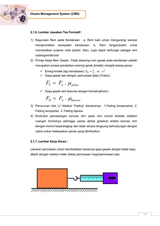 17
Chasis Management System (CMS)
2.1.6. Lembar Jawaban Tes Formatif :
1) Kegunaan Rem pada Kendaraan : a. Rem kaki untuk mengurangi sampai
menghentiklan kecepatan kendaraan. b. Rem tangan/parkir untuk
memacetkan putaran roda (parkir, dsb), Juga dapat berfungsi sebagai rem
cadangan/darurat
2) Prinsip Kerja Rem Gesek : Pada dasarnya rem gesek pada kendaraan adalah
merupakan proses perubahan enenrgi gerak (kinetik) menjadi energi panas :
 Energi kinetik (laju kendaraan) :
 Gaya gesek ban dengan permukaan jalan (Traksi) :
jalannT FF .
 Gaya gesek rem (kanvas dengan tromol/cakram) :
kanvasnR FF .
3) Penurunan nilai “µ” disebut “Fading” diantaranya : 1,Fading temperature, 2.
Fading kecepatan, 3. Fading lapisan
4) Kontruksi pemasangan kanvas rem pada rem tromol terletak didalam
ruangan tromolnya sehingga panas akibat gesekan antara kanvas rem
dengan tromol terperangkap dan tidak secara langsung berhubungan dengan
udara untuk melepaskan panas yang ditimbulkan.
2.1.7. Lembar Kerja Siswa :
Lakukan percobaan untuk membuktikan besarnya gaya gesek dengan balok kayu
ditarik dengan newton meter diatas permukaan meja/permukaan rata.
 