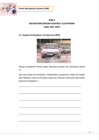 297
Chasis Management System (CMS)
BAB 8
SISTEM REM DENGAN KONTROL ELEKTRONIK
( ABS, ESP, ASR )
8.1. Kegiatan Pembelajaran :Pendahuluan SRKE
Dengan mengamati Gambar diatas diskusikan jawaban dari pertanyaan berikut
ini :
Apa yang terjadi jika kendaraan melaksanakan pengereman diatas permukaan
jalan dilintasan roda kiri permukaan basah dan dilintasan roda kanan permukaan
basah beri penjelasan ?
_____________________________________________________________
_____________________________________________________________
_____________________________________________________________
_____________________________________________________________
_____________________________________________________________
_____________________________________________________________
 