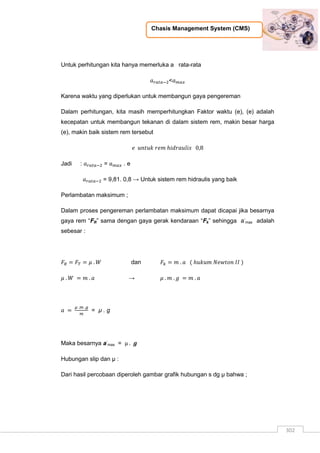 Chasis Management System (CMS)
302
Untuk perhitungan kita hanya memerluka a rata-rata
<
Karena waktu yang diperlukan untuk membangun gaya pengereman
Dalam perhitungan, kita masih memperhitungkan Faktor waktu (e), (e) adalah
kecepatan untuk membangun tekanan di dalam sistem rem, makin besar harga
(e), makin baik sistem rem tersebut
Jadi : = . e
= 9,81. 0,8 → Untuk sistem rem hidraulis yang baik
Perlambatan maksimum ;
Dalam proses pengereman perlambatan maksimum dapat dicapai jika besarnya
gaya rem “FR” sama dengan gaya gerak kendaraan “Fk” sehingga a-
max adalah
sebesar :
dan
→
= µ . g
Maka besarnya a-
max =
Hubungan slip dan µ :
Dari hasil percobaan diperoleh gambar grafik hubungan s dg µ bahwa ;
 
