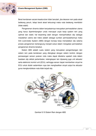 307
Chasis Management System (CMS)
Berat kendaraan secara keseluruhan tidak berubah, jika tekanan rem pada aksel
belakang penuh, tetapi berat aksel terkurangi maka roda belakang memblokir
(tidak stabil).
Pengereman dinamis dalam kenyataannya merupakan permasalahan utama
yang harus dipertimbangkan untuk mencapai unjuk kerja system rem yang
optimal dan stabil, hal terpenting ialah dengan memperhatikan slip sebagai
masalahan utama dan traksi adalah sebagai sumber permasalahannya maka
Anti Lock-brake System (ABS) dengan konsep kerja meniadakan slip selama
proses pengereman berlangsung menjadi solusi dalam mengatasi permaslahan
pengereman dinamis tersebut.
Sistem ABS adalah suatu sistem yang merupakan pengembangan dari
sistem rem pada kendaraan yang dilengkapi dengan sistem kontrol, dengan
pemasangan sensor putaran roda maka dapat diketahui apakah roda dalam
keadaan slip akibat perlambatan, kelengkapan lain dipasang juga unit aktuator
serta elektronic kontrol unit (ECU), sehingga sensor dapat memberikan sinyal ke
ECU untuk diolah sedemikian rupa dan menghasilkan sinyal output ke aktuator
guna mengkondisikan roda tidak terjadi slip.
Gambar 8.10 Sistem Rem dengan ABS
 