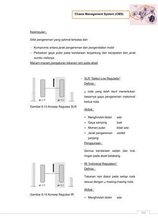 Chasis Management System (CMS)
310
Kesimpulan :
Sifat pengereman yang optimal terbatas dari
 Kompromis antara jarak pengereman dan pengendalian mobil
 Perbaikan gaya putar pada kendaraan tergantung dari kecepatan dan jarak
sumbu rodanya.
Macam-macam pengaturan tekanan rem pada aksel
Gambar 8.13 Konsep Regulasi SLR
 SLR “Select Low Regulator”
Definisi :
 roda yang lebih kecil menentukan
besarnya gaya pengereman maksimal
kedua roda.
Akibat :
 Menghindari blokir ada
 Gaya samping baik
 Momen putar tidak ada
 Jarak pengereman sedikit
panjang
Penggunaan :
Semua kendaraan sedan dan truk
ringan pada aksel belakang.
Gambar 8.14 Konsep Regulasi IR
 IR “Individual Regulation”
Definisi :
Tekanan rem diatur pada setiap roda
sesuai dengan  masing-masing roda.
Akibat :
 Menghindari blokir ada
 