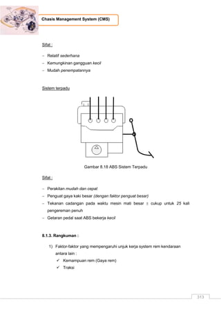 313
Chasis Management System (CMS)
Sifat :
 Relatif sederhana
 Kemungkinan gangguan kecil
 Mudah penempatannya
Sistem terpadu
Gambar 8.18 ABS Sistem Terpadu
Sifat :
 Perakitan mudah dan cepat
 Penguat gaya kaki besar (dengan faktor penguat besar)
 Tekanan cadangan pada waktu mesin mati besar  cukup untuk 25 kali
pengereman penuh
 Getaran pedal saat ABS bekerja kecil
8.1.3. Rangkuman :
1) Faktor-faktor yang mempengaruhi unjuk kerja system rem kendaraan
antara lain :
 Kemampuan rem (Gaya rem)
 Traksi
 