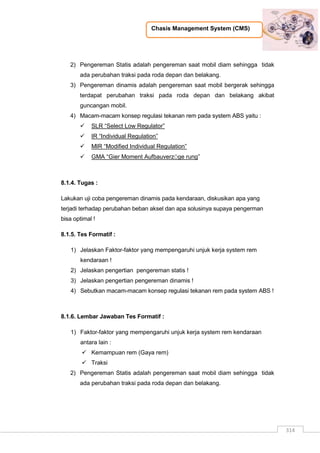 Chasis Management System (CMS)
314
2) Pengereman Statis adalah pengereman saat mobil diam sehingga tidak
ada perubahan traksi pada roda depan dan belakang.
3) Pengereman dinamis adalah pengereman saat mobil bergerak sehingga
terdapat perubahan traksi pada roda depan dan belakang akibat
guncangan mobil.
4) Macam-macam konsep regulasi tekanan rem pada system ABS yaitu :
 SLR “Select Low Regulator”
 IR “Individual Regulation”
 MIR “Modified Individual Regulation”
 GMA “Gier Moment AufbauverzÖge rung”
8.1.4. Tugas :
Lakukan uji coba pengereman dinamis pada kendaraan, diskusikan apa yang
terjadi terhadap perubahan beban aksel dan apa solusinya supaya pengerman
bisa optimal !
8.1.5. Tes Formatif :
1) Jelaskan Faktor-faktor yang mempengaruhi unjuk kerja system rem
kendaraan !
2) Jelaskan pengertian pengereman statis !
3) Jelaskan pengertian pengereman dinamis !
4) Sebutkan macam-macam konsep regulasi tekanan rem pada system ABS !
8.1.6. Lembar Jawaban Tes Formatif :
1) Faktor-faktor yang mempengaruhi unjuk kerja system rem kendaraan
antara lain :
 Kemampuan rem (Gaya rem)
 Traksi
2) Pengereman Statis adalah pengereman saat mobil diam sehingga tidak
ada perubahan traksi pada roda depan dan belakang.
 