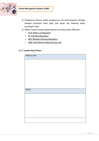 315
Chasis Management System (CMS)
3) Pengereman dinamis adalah pengereman saat mobil bergerak sehingga
terdapat perubahan traksi pada roda depan dan belakang akibat
guncangan mobil.
4) Macam-macam konsep regulasi tekanan rem pada system ABS yaitu :
 SLR “Select Low Regulator”
 IR “Individual Regulation”
 MIR “Modified Individual Regulation”
 GMA “Gier Moment AufbauverzÖge rung”
8.1.7. Lembar Kerja Siswa :
Hasil uji coba :
Solusi :
 