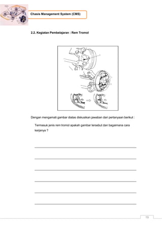 19
Chasis Management System (CMS)
2.2. Kegiatan Pembelajaran : Rem Tromol
Dengan mengamati gambar diatas diskusikan jawaban dari pertanyaan berikut :
Termasuk jenis rem tromol apakah gambar tersebut dan bagaimana cara
kerjanya ?
_____________________________________________________________
_____________________________________________________________
_____________________________________________________________
_____________________________________________________________
_____________________________________________________________
_____________________________________________________________
 