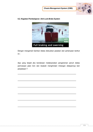Chasis Management System (CMS)
316
8.2. Kegiatan Pembelajaran :Anti Lock-Brake System
Dengan mengamati Gambar diatas diskusikan jawaban dari pertanyaan berikut
ini :
Apa yang terjadi jika kendaraan melaksanakan pengereman penuh diatas
permukaan jalan licin dan bisakah menghindari rintangan didepannya beri
penjelasan ?
_____________________________________________________________
_____________________________________________________________
_____________________________________________________________
_____________________________________________________________
_____________________________________________________________
_____________________________________________________________
 