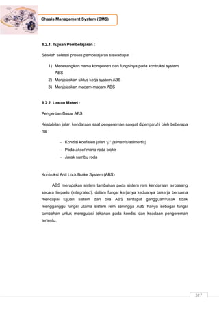 317
Chasis Management System (CMS)
8.2.1. Tujuan Pembelajaran :
Setelah selesai proses pembelajaran siswadapat :
1) Menerangkan nama komponen dan fungsinya pada kontruksi system
ABS
2) Menjelaskan siklus kerja system ABS
3) Menjelaskan macam-macam ABS
8.2.2. Uraian Materi :
Pengertian Dasar ABS
Kestabilan jalan kendaraan saat pengereman sangat dipengaruhi oleh beberapa
hal :
 Kondisi koefisien jalan ““ (simetris/asimertis)
 Pada aksel mana roda blokir
 Jarak sumbu roda
Kontruksi Anti Lock Brake System (ABS)
ABS merupakan sistem tambahan pada sistem rem kendaraan terpasang
secara terpadu (integrated), dalam fungsi kerjanya keduanya bekerja bersama
mencapai tujuan sistem dan bila ABS terdapat gangguan/rusak tidak
mengganggu fungsi utama sistem rem sehingga ABS hanya sebagai fungsi
tambahan untuk meregulasi tekanan pada kondisi dan keadaan pengereman
tertentu.
 