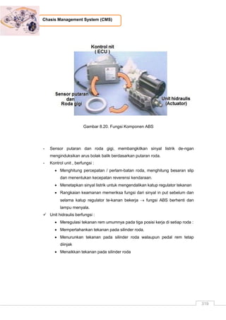 319
Chasis Management System (CMS)
Gambar 8.20. Fungsi Komponen ABS
- Sensor putaran dan roda gigi, membangkitkan sinyal listrik de-ngan
menginduksikan arus bolak balik berdasarkan putaran roda.
- Kontrol unit , berfungsi :
 Menghitung percepatan / perlam-batan roda, menghitung besaran slip
dan menentukan kecepatan reverensi kendaraan.
 Menetapkan sinyal listrik untuk mengendalikan katup regulator tekanan
 Rangkaian keamanan memeriksa fungsi dari sinyal in put sebelum dan
selama katup regulator te-kanan bekerja  fungsi ABS berhenti dan
lampu menyala.
 Unit hidraulis berfungsi :
 Meregulasi tekanan rem umumnya pada tiga posisi kerja di setiap roda :
 Mempertahankan tekanan pada silinder roda.
 Menurunkan tekanan pada silinder roda walaupun pedal rem tetap
diinjak
 Menaikkan tekanan pada silinder roda
 