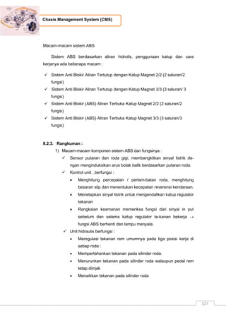 321
Chasis Management System (CMS)
Macam-macam sistem ABS
Sistem ABS berdasarkan aliran hidrolis, penggunaan katup dan cara
kerjanya ada beberapa macam :
 Sistem Anti Blokir Aliran Tertutup dengan Katup Magnet 2/2 (2 saluran/2
fungsi)
 Sistem Anti Blokir Aliran Tertutup dengan Katup Magnet 3/3 (3 saluran/ 3
fungsi)
 Sistem Anti Blokir (ABS) Aliran Terbuka Katup Magnet 2/2 (2 saluran/2
fungsi)
 Sistem Anti Blokir (ABS) Aliran Terbuka Katup Magnet 3/3 (3 saluran/3
fungsi)
8.2.3. Rangkuman :
1) Macam-macam komponen sistem ABS dan fungsinya :
 Sensor putaran dan roda gigi, membangkitkan sinyal listrik de-
ngan menginduksikan arus bolak balik berdasarkan putaran roda.
 Kontrol unit , berfungsi :
 Menghitung percepatan / perlam-batan roda, menghitung
besaran slip dan menentukan kecepatan reverensi kendaraan.
 Menetapkan sinyal listrik untuk mengendalikan katup regulator
tekanan
 Rangkaian keamanan memeriksa fungsi dari sinyal in put
sebelum dan selama katup regulator te-kanan bekerja 
fungsi ABS berhenti dan lampu menyala.
 Unit hidraulis berfungsi :
 Meregulasi tekanan rem umumnya pada tiga posisi kerja di
setiap roda :
 Mempertahankan tekanan pada silinder roda.
 Menurunkan tekanan pada silinder roda walaupun pedal rem
tetap diinjak
 Menaikkan tekanan pada silinder roda
 