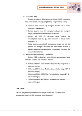 Chasis Management System (CMS)
322
2) Siklus kerja ABS
Proses pengaturan dalam sistem anti blokir (ABS) merupakan
rang-kaian proses tertutup yang berlang-sung berulang-ulang.
 Tekanan dari silinder (1), mengalir melalui katup elektro
magnetis (2) ke kaliper (3)
 Sensor putaran roda (4) mengukur putaran dan mengirim
sinyal putaran tersebut ke kontrol unit ABS (5)
 Kontrol unit ABS (5) mengolah sinyal putaran dan
menetapkan sinyal out put dan mengirim ke katup elektro
magnetis (2).
 Katup elektro magnetis (2) berdasarkan sinyal out put dari
kontrol unit mengatur tekanan rem dari silinder master ke
kaliper sesuai dengan kebutuhan (menaikkan, menahan dan
menurunkan tekanan)
3) Macam-macam sistem ABS , antara lain :
Sistem ABS berdasarkan aliran hidrolis, penggunaan katup
dan cara kerjanya ada beberapa macam :
 Sistem Anti Blokir Aliran Tertutup dengan Katup Magnet 2/2 (2
saluran/2 fungsi)
 Sistem Anti Blokir Aliran Tertutup dengan Katup Magnet 3/3 (3
saluran/ 3 fungsi)
 Sistem Anti Blokir (ABS) Aliran Terbuka Katup Magnet 2/2 (2
saluran/2 fungsi)
 Sistem Anti Blokir (ABS) Aliran Terbuka Katup Magnet 3/3 (3
saluran/3 fungsi)
8.2.4. Tugas :
Lakukan pengamatan pada kendaraan dengan sistem rem ABS, kemudian
sebutkan komponennya dan cara kerja sistem tersebut !
 