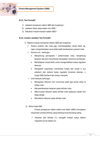 323
Chasis Management System (CMS)
8.2.5. Tes Formatif :
1) Jelaskan komponen sistem ABS dan fungsinya !
2) Jelaskan siklus kerja sistem rem ABS !
3) Sebutkan macam-macam sistem ABS !
8.2.6. Lembar Jawaban Tes Formatif :
1) Macam-macam komponen sistem ABS dan fungsinya :
 Sensor putaran dan roda gigi, membangkitkan sinyal listrik de-
ngan menginduksikan arus bolak balik berdasarkan putaran roda.
 Kontrol unit , berfungsi :
 Menghitung percepatan / perlam-batan roda, menghitung
besaran slip dan menentukan kecepatan reverensi kendaraan.
 Menetapkan sinyal listrik untuk mengendalikan katup regulator
tekanan
 Rangkaian keamanan memeriksa fungsi dari sinyal in put
sebelum dan selama katup regulator te-kanan bekerja 
fungsi ABS berhenti dan lampu menyala.
 Unit hidraulis berfungsi :
 Meregulasi tekanan rem umumnya pada tiga posisi kerja di
setiap roda :
 Mempertahankan tekanan pada silinder roda.
 Menurunkan tekanan pada silinder roda walaupun pedal rem
tetap diinjak
 Menaikkan tekanan pada silinder roda
2) Siklus kerja ABS
Proses pengaturan dalam sistem anti blokir (ABS) merupakan
rang-kaian proses tertutup yang berlang-sung berulang-ulang.
 Tekanan dari silinder (1), mengalir melalui katup elektro
magnetis (2) ke kaliper (3)
 