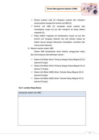 Chasis Management System (CMS)
324
 Sensor putaran roda (4) mengukur putaran dan mengirim
sinyal putaran tersebut ke kontrol unit ABS (5)
 Kontrol unit ABS (5) mengolah sinyal putaran dan
menetapkan sinyal out put dan mengirim ke katup elektro
magnetis (2).
 Katup elektro magnetis (2) berdasarkan sinyal out put dari
kontrol unit mengatur tekanan rem dari silinder master ke
kaliper sesuai dengan kebutuhan (menaikkan, menahan dan
menurunkan tekanan)
3) Macam-macam sistem ABS
Sistem ABS berdasarkan aliran hidrolis, penggunaan katup
dan cara kerjanya ada beberapa macam :
 Sistem Anti Blokir Aliran Tertutup dengan Katup Magnet 2/2 (2
saluran/2 fungsi)
 Sistem Anti Blokir Aliran Tertutup dengan Katup Magnet 3/3 (3
saluran/ 3 fungsi)
 Sistem Anti Blokir (ABS) Aliran Terbuka Katup Magnet 2/2 (2
saluran/2 fungsi)
 Sistem Anti Blokir (ABS) Aliran Terbuka Katup Magnet 3/3 (3
saluran/3 fungsi)
8.2.7. Lembar Kerja Siswa :
Komponen sistem rem ABS :
 