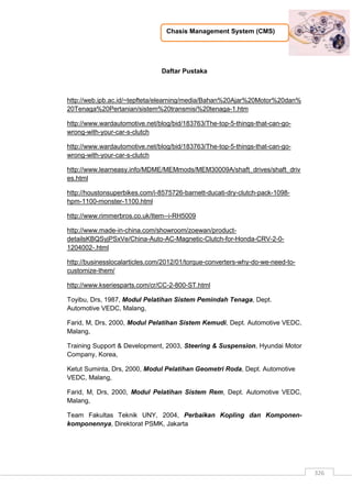 Chasis Management System (CMS)
326
Daftar Pustaka
http://web.ipb.ac.id/~tepfteta/elearning/media/Bahan%20Ajar%20Motor%20dan%
20Tenaga%20Pertanian/sistem%20transmisi%20tenaga-1.htm
http://www.wardautomotive.net/blog/bid/183763/The-top-5-things-that-can-go-
wrong-with-your-car-s-clutch
http://www.wardautomotive.net/blog/bid/183763/The-top-5-things-that-can-go-
wrong-with-your-car-s-clutch
http://www.learneasy.info/MDME/MEMmods/MEM30009A/shaft_drives/shaft_driv
es.html
http://houstonsuperbikes.com/i-8575726-barnett-ducati-dry-clutch-pack-1098-
hpm-1100-monster-1100.html
http://www.rimmerbros.co.uk/Item--i-RH5009
http://www.made-in-china.com/showroom/zoewan/product-
detailsKBQSyjPSxVe/China-Auto-AC-Magnetic-Clutch-for-Honda-CRV-2-0-
1204002-.html
http://businesslocalarticles.com/2012/01/torque-converters-why-do-we-need-to-
customize-them/
http://www.kseriesparts.com/cr/CC-2-800-ST.html
Toyibu, Drs, 1987, Modul Pelatihan Sistem Pemindah Tenaga, Dept.
Automotive VEDC, Malang,
Farid, M, Drs, 2000, Modul Pelatihan Sistem Kemudi, Dept. Automotive VEDC,
Malang,
Training Support & Development, 2003, Steering & Suspension, Hyundai Motor
Company, Korea,
Ketut Suminta, Drs, 2000, Modul Pelatihan Geometri Roda, Dept. Automotive
VEDC, Malang,
Farid, M, Drs, 2000, Modul Pelatihan Sistem Rem, Dept. Automotive VEDC,
Malang,
Team Fakultas Teknik UNY, 2004, Perbaikan Kopling dan Komponen-
komponennya, Direktorat PSMK, Jakarta
 