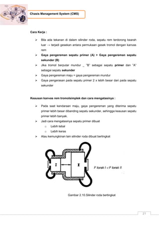 21
Chasis Management System (CMS)
Cara Kerja :
 Bila ada tekanan di dalam silinder roda, sepatu rem terdorong kearah
luar → terjadi gesekan antara permukaan gesek tromol dengan kanvas
rem
 Gaya pengereman sepatu primer (A) > Gaya pengereman sepatu
sekunder (B)
 Jika tromol berputar mundur _ ”B” sebagai sepatu primer dan ”A”
sebagai sepatu sekunder
 Gaya pengereman maju = gaya pengereman mundur
 Gaya pengerasan pada sepatu primer 2 x lebih besar dari pada sepatu
sekunder
Keausan kanvas rem tromolsimplek dan cara mengatasinya :
 Pada saat kendaraan maju, gaya pengereman yang diterima sepatu
primer lebih besar dibanding sepatu sekunder, sehingga keausan sepatu
primer lebih banyak.
 Jadi cara mengatasinya sepatu primer dibuat
o Lebih tebal
o Lebih keras
 Atau kemungkinan lain silinder roda dibuat bertingkat
Gambar 2.10.Silinder roda bertingkat
 