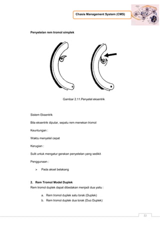 Chasis Management System (CMS)
22
Penyetelan rem tromol simplek
Gambar 2.11.Penyetel eksentrik
Sistem Eksentrik
Bila eksentrik diputar, sepatu rem menekan tromol
Keuntungan :
Waktu menyetel cepat
Kerugian :
Sulit untuk mengatur gerakan penyetelan yang sedikit
Penggunaan :
 Pada aksel belakang
2. Rem Tromol Model Duplek
Rem tromol duplek dapat dibedakan menjadi dua yaitu :
a. Rem tromol duplek satu torak (Duplek)
b. Rem tromol duplek dua torak (Duo Duplek)
 
