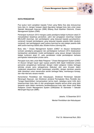 Chasis Management System (CMS)
iv
KATA PENGANTAR
Puji syukur kami panjatkan kepada Tuhan yang Maha Esa atas tersusunnya
buku teks ini, dengan harapan dapat digunakan sebagai buku teks untuk siswa
Sekolah Menengah Kejuruan (SMK) Bidang Studi Keahlian Ototronik, Chasis
Management System (CMS)
Penerapan kurikulum 2013 mengacu pada paradigma belajar kurikulum abad 21
menyebabkan terjadinya perubahan, yakni dari pengajaran (teaching) menjadi
BELAJAR (learning), dari pembelajaran yang berpusat kepada guru(teachers-
centered) menjadi pembelajaran yang berpusat kepada peserta didik (student-
centered), dari pembelajaran pasif (pasive learning) ke cara belajar peserta didik
aktif (active learning-CBSA) atau Student Active Learning-SAL.
Buku teks ″ Chasis Management System (CMS)″ ini disusun berdasarkan
tuntutan paradigma pengajaran dan pembelajaran kurikulum 2013 diselaraskan
berdasarkan pendekatan model pembelajaran yang sesuai dengan kebutuhan
belajar kurikulum abad 21, yaitu pendekatan model pembelajaran berbasis
peningkatan keterampilan proses sains.
Penyajian buku teks untuk Mata Pelajaran ″ Chasis Management System (CMS)″
ini disusun dengan tujuan agar supaya peserta didik dapat melakukan proses
pencarian pengetahuan berkenaan dengan materi pelajaran melalui berbagai
aktivitas proses sains sebagaimana dilakukan oleh para ilmuwan dalam
melakukan eksperimen ilmiah (penerapan scientifik), dengan demikian peserta
didik diarahkan untuk menemukan sendiri berbagai fakta, membangun konsep,
dan nilai-nilai baru secara mandiri.
Kementerian Pendidikan dan Kebudayaan, Direktorat Pembinaan Sekolah
Menengah Kejuruan, dan Direktorat Jenderal Peningkatan Mutu Pendidik dan
Tenaga Kependidikan menyampaikan terima kasih, sekaligus saran kritik demi
kesempurnaan buku teks ini dan penghargaan kepada semua pihak yang telah
berperan serta dalam membantu terselesaikannya buku teks siswa untuk Mata
Pelajaran Chasis Management System (CMS)kelas XI /Semester 1 Sekolah
Menengah Kejuruan (SMK).
Jakarta, 12 Desember 2013
Menteri Pendidikan dan Kebudayaan
Prof. Dr. Mohammad Nuh, DEA
 
